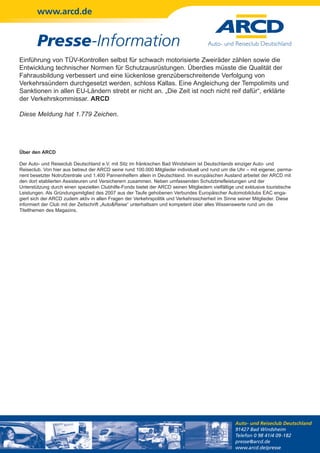 www.arcd.de


        Presse-Information
Einführung von TÜV-Kontrollen selbst für schwach motorisierte Zweiräder zählen sowie die
Entwicklung technischer Normen für Schutzausrüstungen. Überdies müsste die Qualität der
Fahrausbildung verbessert und eine lückenlose grenzüberschreitende Verfolgung von
Verkehrssündern durchgesetzt werden, schloss Kallas. Eine Angleichung der Tempolimits und
Sanktionen in allen EU-Ländern strebt er nicht an. „Die Zeit ist noch nicht reif dafür“, erklärte
der Verkehrskommissar. ARCD

Diese Meldung hat 1.779 Zeichen.




Über den ARCD

Der Auto- und Reiseclub Deutschland e.V. mit Sitz im fränkischen Bad Windsheim ist Deutschlands einziger Auto- und
Reiseclub. Von hier aus betreut der ARCD seine rund 100.000 Mitglieder individuell und rund um die Uhr – mit eigener, perma-
nent besetzter Notrufzentrale und 1.400 Pannenhelfern allein in Deutschland. Im europäischen Ausland arbeitet der ARCD mit
den dort etablierten Assisteuren und Versicherern zusammen. Neben umfassenden Schutzbriefleistungen und der
Unterstützung durch einen speziellen Clubhilfe-Fonds bietet der ARCD seinen Mitgliedern vielfältige und exklusive touristische
Leistungen. Als Gründungsmitglied des 2007 aus der Taufe gehobenen Verbundes Europäischer Automobilclubs EAC enga-
giert sich der ARCD zudem aktiv in allen Fragen der Verkehrspolitik und Verkehrssicherheit im Sinne seiner Mitglieder. Diese
informiert der Club mit der Zeitschrift „Auto&Reise“ unterhaltsam und kompetent über alles Wissenswerte rund um die
Titelthemen des Magazins.




                                                                                                   Auto- und Reiseclub Deutschland
                                                                                                   91427 Bad Windsheim
                                                                                                   Telefon 0 98 41/4 09-182
                                                                                                   presse@arcd.de
                                                                                                   www.arcd.de/presse
 