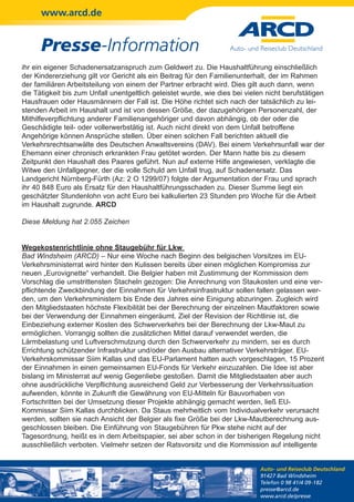 www.arcd.de


      Presse-Information
ihr ein eigener Schadenersatzanspruch zum Geldwert zu. Die Haushaltführung einschließlich
der Kindererziehung gilt vor Gericht als ein Beitrag für den Familienunterhalt, der im Rahmen
der familiären Arbeitsteilung von einem der Partner erbracht wird. Dies gilt auch dann, wenn
die Tätigkeit bis zum Unfall unentgeltlich geleistet wurde, wie dies bei vielen nicht berufstätigen
Hausfrauen oder Hausmännern der Fall ist. Die Höhe richtet sich nach der tatsächlich zu lei-
stenden Arbeit im Haushalt und ist von dessen Größe, der dazugehörigen Personenzahl, der
Mithilfeverpflichtung anderer Familienangehöriger und davon abhängig, ob der oder die
Geschädigte teil- oder vollerwerbstätig ist. Auch nicht direkt von dem Unfall betroffene
Angehörige können Ansprüche stellen. Über einen solchen Fall berichten aktuell die
Verkehrsrechtsanwälte des Deutschen Anwaltsvereins (DAV). Bei einem Verkehrsunfall war der
Ehemann einer chronisch erkrankten Frau getötet worden. Der Mann hatte bis zu diesem
Zeitpunkt den Haushalt des Paares geführt. Nun auf externe Hilfe angewiesen, verklagte die
Witwe den Unfallgegner, der die volle Schuld am Unfall trug, auf Schadenersatz. Das
Landgericht Nürnberg-Fürth (Az: 2 O 1299/07) folgte der Argumentation der Frau und sprach
ihr 40 848 Euro als Ersatz für den Haushaltführungsschaden zu. Dieser Summe liegt ein
geschätzter Stundenlohn von acht Euro bei kalkulierten 23 Stunden pro Woche für die Arbeit
im Haushalt zugrunde. ARCD

Diese Meldung hat 2.055 Zeichen


Wegekostenrichtlinie ohne Staugebühr für Lkw
Bad Windsheim (ARCD) – Nur eine Woche nach Beginn des belgischen Vorsitzes im EU-
Verkehrsministerrat wird hinter den Kulissen bereits über einen möglichen Kompromiss zur
neuen „Eurovignette“ verhandelt. Die Belgier haben mit Zustimmung der Kommission dem
Vorschlag die umstrittensten Stacheln gezogen: Die Anrechnung von Staukosten und eine ver-
pflichtende Zweckbindung der Einnahmen für Verkehrsinfrastruktur sollen fallen gelassen wer-
den, um den Verkehrsministern bis Ende des Jahres eine Einigung abzuringen. Zugleich wird
den Mitgliedstaaten höchste Flexibilität bei der Berechnung der einzelnen Mautfaktoren sowie
bei der Verwendung der Einnahmen eingeräumt. Ziel der Revision der Richtlinie ist, die
Einbeziehung externer Kosten des Schwerverkehrs bei der Berechnung der Lkw-Maut zu
ermöglichen. Vorrangig sollten die zusätzlichen Mittel darauf verwendet werden, die
Lärmbelastung und Luftverschmutzung durch den Schwerverkehr zu mindern, sei es durch
Errichtung schützender Infrastruktur und/oder den Ausbau alternativer Verkehrsträger. EU-
Verkehrskommissar Siim Kallas und das EU-Parlament hatten auch vorgeschlagen, 15 Prozent
der Einnahmen in einen gemeinsamen EU-Fonds für Verkehr einzuzahlen. Die Idee ist aber
bislang im Ministerrat auf wenig Gegenliebe gestoßen. Damit die Mitgliedstaaten aber auch
ohne ausdrückliche Verpflichtung ausreichend Geld zur Verbesserung der Verkehrssituation
aufwenden, könnte in Zukunft die Gewährung von EU-Mitteln für Bauvorhaben von
Fortschritten bei der Umsetzung dieser Projekte abhängig gemacht werden, ließ EU-
Kommissar Siim Kallas durchblicken. Da Staus mehrheitlich vom Individualverkehr verursacht
werden, sollten sie nach Ansicht der Belgier als fixe Größe bei der Lkw-Mautberechnung aus-
geschlossen bleiben. Die Einführung von Staugebühren für Pkw stehe nicht auf der
Tagesordnung, heißt es in dem Arbeitspapier, sei aber schon in der bisherigen Regelung nicht
ausschließlich verboten. Vielmehr setzen der Ratsvorsitz und die Kommission auf intelligente


                                                                              Auto- und Reiseclub Deutschland
                                                                              91427 Bad Windsheim
                                                                              Telefon 0 98 41/4 09-182
                                                                              presse@arcd.de
                                                                              www.arcd.de/presse
 