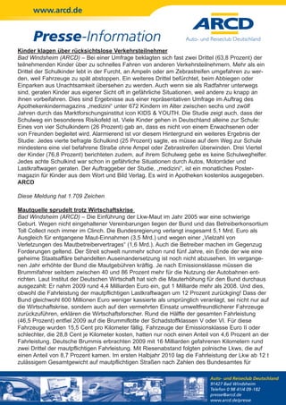 www.arcd.de


      Presse-Information
Kinder klagen über rücksichtslose Verkehrsteilnehmer
Bad Windsheim (ARCD) – Bei einer Umfrage beklagten sich fast zwei Drittel (63,8 Prozent) der
teilnehmenden Kinder über zu schnelles Fahren von anderen Verkehrsteilnehmern. Mehr als ein
Drittel der Schulkinder lebt in der Furcht, an Ampeln oder am Zebrastreifen umgefahren zu wer-
den, weil Fahrzeuge zu spät abstoppen. Ein weiteres Drittel befürchtet, beim Abbiegen oder
Einparken aus Unachtsamkeit übersehen zu werden. Auch wenn sie als Radfahrer unterwegs
sind, geraten Kinder aus eigener Sicht oft in gefährliche Situationen, weil andere zu knapp an
ihnen vorbeifahren. Dies sind Ergebnisse aus einer repräsentativen Umfrage im Auftrag des
Apothekenkindermagazins „medizini“ unter 672 Kindern im Alter zwischen sechs und zwölf
Jahren durch das Marktforschungsinstitut icon KIDS & YOUTH. Die Studie zeigt auch, dass der
Schulweg ein besonderes Risikofeld ist. Viele Kinder gehen in Deutschland alleine zur Schule:
Eines von vier Schulkindern (26 Prozent) gab an, dass es nicht von einem Erwachsenen oder
von Freunden begleitet wird. Alarmierend ist vor diesem Hintergrund ein weiteres Ergebnis der
Studie: Jedes vierte befragte Schulkind (25 Prozent) sagte, es müsse auf dem Weg zur Schule
mindestens eine viel befahrene Straße ohne Ampel oder Zebrastreifen überwinden. Drei Viertel
der Kinder (76,8 Prozent) berichteten zudem, auf ihrem Schulweg gebe es keine Schulweghelfer.
Jedes achte Schulkind war schon in gefährliche Situationen durch Autos, Motorräder und
Lastkraftwagen geraten. Der Auftraggeber der Studie, „medizini“, ist ein monatliches Poster-
magazin für Kinder aus dem Wort und Bild Verlag. Es wird in Apotheken kostenlos ausgegeben.
ARCD

Diese Meldung hat 1.709 Zeichen

Mautquelle sprudelt trotz Wirtschaftskrise
Bad Windsheim (ARCD) – Die Einführung der Lkw-Maut im Jahr 2005 war eine schwierige
Geburt. Wegen nicht eingehaltener Vereinbarungen liegen der Bund und das Betreiberkonsortium
Toll Collect noch immer im Clinch. Die Bundesregierung verlangt insgesamt 5,1 Mrd. Euro als
Ausgleich für entgangene Maut-Einnahmen (3,5 Mrd.) und wegen einer „Vielzahl von
Verletzungen des Mautbetreibervertrages“ (1,6 Mrd.). Auch die Betreiber machen im Gegenzug
Forderungen geltend. Der Streit schwelt nunmehr schon rund fünf Jahre, ein Ende der wie eine
geheime Staatsaffäre behandelten Auseinandersetzung ist noch nicht abzusehen. Im vergange-
nen Jahr erhöhte der Bund die Mautgebühren kräftig. Je nach Emissionsklasse müssen die
Brummifahrer seitdem zwischen 40 und 86 Prozent mehr für die Nutzung der Autobahnen ent-
richten. Laut Institut der Deutschen Wirtschaft hat sich die Mauterhöhung für den Bund durchaus
ausgezahlt: Er nahm 2009 rund 4,4 Milliarden Euro ein, gut 1 Milliarde mehr als 2008. Und dies,
obwohl die Fahrleistung der mautpflichtigen Lastkraftwagen um 12 Prozent zurückging! Dass der
Bund gleichwohl 600 Millionen Euro weniger kassierte als ursprünglich veranlagt, sei nicht nur auf
die Wirtschaftskrise, sondern auch auf den vermehrten Einsatz umweltfreundlicherer Fahrzeuge
zurückzuführen, erklären die Wirtschaftsforscher. Rund die Hälfte der gesamten Fahrleistung
(46,5 Prozent) entfiel 2009 auf die Brummiflotte der Schadstoffklassen V oder VI. Für diese
Fahrzeuge wurden 15,5 Cent pro Kilometer fällig. Fahrzeuge der Emissionsklasse Euro II oder
schlechter, die 28,8 Cent je Kilometer kosten, hatten nur noch einen Anteil von 4,6 Prozent an der
Fahrleistung. Deutsche Brummis erbrachten 2009 mit 16 Milliarden gefahrenen Kilometern rund
zwei Drittel der mautpflichtigen Fahrleistung. Mit Riesenabstand folgten polnische Lkws, die auf
einen Anteil von 8,7 Prozent kamen. Im ersten Halbjahr 2010 lag die Fahrleistung der Lkw ab 12 t
zulässigem Gesamtgewicht auf mautpflichtigen Straßen nach Zahlen des Bundesamtes für

                                                                           Auto- und Reiseclub Deutschland
                                                                           91427 Bad Windsheim
                                                                           Telefon 0 98 41/4 09-182
                                                                           presse@arcd.de
                                                                           www.arcd.de/presse
 