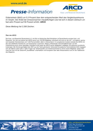 www.arcd.de


        Presse-Information
Güterverkehr (BAG) um 5,3 Prozent über dem entsprechenden Wert des Vergleichszeitraums
im Vorjahr. Der Anteil der emissionsarmen mautpflichtigen Lkw hat sich in diesem Zeitraum um
fast zehn Prozent auf 56 Prozent erhöht. ARCD

Diese Meldung hat 2.289 Zeichen.



Über den ARCD

Der Auto- und Reiseclub Deutschland e.V. mit Sitz im fränkischen Bad Windsheim ist Deutschlands einziger Auto- und
Reiseclub. Von hier aus betreut der ARCD seine rund 100.000 Mitglieder individuell und rund um die Uhr – mit eigener, perma-
nent besetzter Notrufzentrale und 1.400 Pannenhelfern allein in Deutschland. Im europäischen Ausland arbeitet der ARCD mit
den dort etablierten Assisteuren und Versicherern zusammen. Neben umfassenden Schutzbriefleistungen und der
Unterstützung durch einen speziellen Clubhilfe-Fonds bietet der ARCD seinen Mitgliedern vielfältige und exklusive touristische
Leistungen. Als Gründungsmitglied des 2007 aus der Taufe gehobenen Verbundes Europäischer Automobilclubs EAC engagiert
sich der ARCD zudem aktiv in allen Fragen der Verkehrspolitik und Verkehrssicherheit im Sinne seiner Mitglieder. Diese infor-
miert der Club mit der Zeitschrift „Auto&Reise“ unterhaltsam und kompetent über alles Wissenswerte rund um die Titelthemen
des Magazins.




                                                                                                  Auto- und Reiseclub Deutschland
                                                                                                  91427 Bad Windsheim
                                                                                                  Telefon 0 98 41/4 09-182
                                                                                                  presse@arcd.de
                                                                                                  www.arcd.de/presse
 