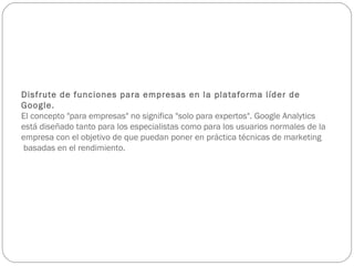Disfrute de funciones para empresas en la plataforma líder de Google. El concepto "para empresas" no significa "solo para expertos". Google Analytics está diseñado tanto para los especialistas como para los usuarios normales de la empresa con el objetivo de que puedan poner en práctica técnicas de marketing  basadas en el rendimiento.   