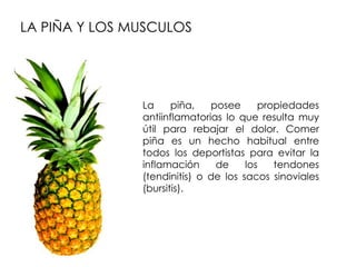 LA PIÑA Y LOS MUSCULOS




               La     piña,   posee      propiedades
               antiinflamatorias lo que resulta muy
               útil para rebajar el dolor. Comer
               piña es un hecho habitual entre
               todos los deportistas para evitar la
               inflamación     de     los   tendones
               (tendinitis) o de los sacos sinoviales
               (bursitis).
 