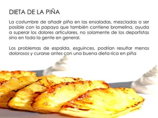 DIETA DE LA PIÑA
La costumbre de añadir piña en las ensaladas, mezcladas a ser
posible con la papaya que también contiene bromelina, ayuda
a superar los dolores articulares, no solamente de los deportistas
sino en toda la gente en general.

Los problemas de espalda, esguinces, podrían resultar menos
dolorosos y curarse antes con una buena dieta rica en piña
 