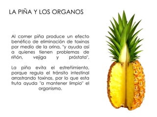 LA PIÑA Y LOS ORGANOS


Al comer piña produce un efecto
benéfico de eliminación de toxinas
por medio de la orina, "y ayuda así
a quienes tienen problemas de
riñón,   vejiga     y     próstata".

La piña evita el estreñimiento,
porque regula el tránsito intestinal
arrastrando toxinas, por lo que esta
fruta ayuda "a mantener limpio" el
             organismo.
 