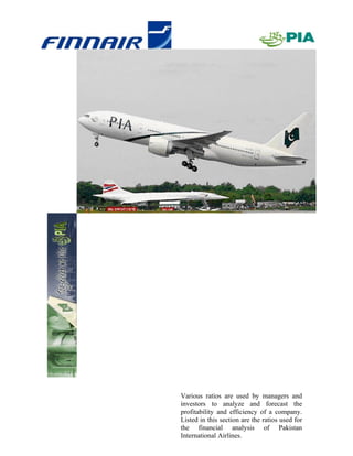Various ratios are used by managers and
investors to analyze and forecast the
profitability and efficiency of a company.
Listed in this section are the ratios used for
the financial analysis of Pakistan
                                       10
International Airlines.
 