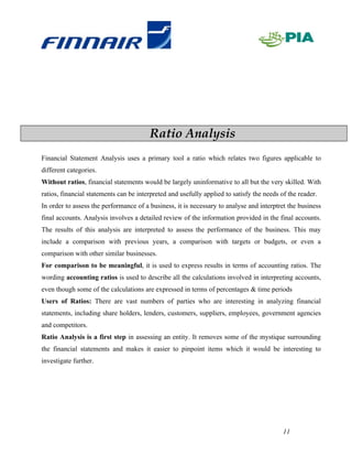 Ratio Analysis
Financial Statement Analysis uses a primary tool a ratio which relates two figures applicable to
different categories.
Without ratios, financial statements would be largely uninformative to all but the very skilled. With
ratios, financial statements can be interpreted and usefully applied to satisfy the needs of the reader.
In order to assess the performance of a business, it is necessary to analyse and interptret the business
final accounts. Analysis involves a detailed review of the information provided in the final accounts.
The results of this analysis are interpreted to assess the performance of the business. This may
include a comparison with previous years, a comparison with targets or budgets, or even a
comparison with other similar businesses.
For comparison to be meaningful, it is used to express results in terms of accounting ratios. The
wording accounting ratios is used to describe all the calculations involved in interpreting accounts,
even though some of the calculations are expressed in terms of percentages & time periods
Users of Ratios: There are vast numbers of parties who are interesting in analyzing financial
statements, including share holders, lenders, customers, suppliers, employees, government agencies
and competitors.
Ratio Analysis is a first step in assessing an entity. It removes some of the mystique surrounding
the financial statements and makes it easier to pinpoint items which it would be interesting to
investigate further.




                                                                                           11
 