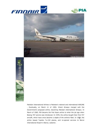 Pakistan International Airlines is Pakistan’s national and international AIRLINE
. Eventually, on March 11 of 1955, Orient Airways merged with the
Government's proposed airline, becoming Pakistan International Airways. In
March of 1960, PIA became the first Asian airline to enter the jet age when
Boeing 707 service was introduced. In 1978, the airline bought their first 747
aircraft, which have since become a staple of the airline's fleet. In 1996, the
                                                                        3
airline leased Tupolev Tu-154 planes, and re-opened services to Beirut
International Airport in Beirut, Lebanon.
 
