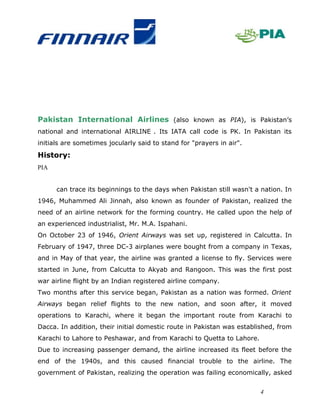 Pakistan International Airlines (also known as PIA), is Pakistan’s
national and international AIRLINE . Its IATA call code is PK. In Pakistan its
initials are sometimes jocularly said to stand for "prayers in air".
History:
PIA


      can trace its beginnings to the days when Pakistan still wasn't a nation. In
1946, Muhammed Ali Jinnah, also known as founder of Pakistan, realized the
need of an airline network for the forming country. He called upon the help of
an experienced industrialist, Mr. M.A. Ispahani.
On October 23 of 1946, Orient Airways was set up, registered in Calcutta. In
February of 1947, three DC-3 airplanes were bought from a company in Texas,
and in May of that year, the airline was granted a license to fly. Services were
started in June, from Calcutta to Akyab and Rangoon. This was the first post
war airline flight by an Indian registered airline company.
Two months after this service began, Pakistan as a nation was formed. Orient
Airways began relief flights to the new nation, and soon after, it moved
operations to Karachi, where it began the important route from Karachi to
Dacca. In addition, their initial domestic route in Pakistan was established, from
Karachi to Lahore to Peshawar, and from Karachi to Quetta to Lahore.
Due to increasing passenger demand, the airline increased its fleet before the
end of the 1940s, and this caused financial trouble to the airline. The
government of Pakistan, realizing the operation was failing economically, asked


                                                                       4
 