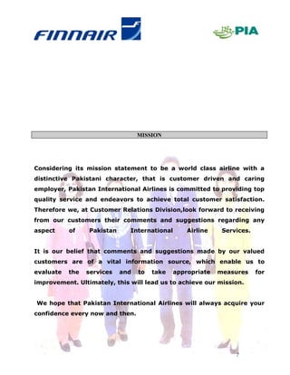 MISSION




Considering its mission statement to be a world class airline with a
distinctive Pakistani character, that is customer driven and caring
employer, Pakistan International Airlines is committed to providing top
quality service and endeavors to achieve total customer satisfaction.
Therefore we, at Customer Relations Division,look forward to receiving
from our customers their comments and suggestions regarding any
aspect     of    Pakistan     International       Airline    Services.


It is our belief that comments and suggestions made by our valued
customers are of a vital information source, which enable us to
evaluate   the   services   and   to   take   appropriate   measures     for
improvement. Ultimately, this will lead us to achieve our mission.


We hope that Pakistan International Airlines will always acquire your
confidence every now and then.




                                                                 7
 