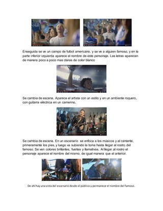 Enseguida se ve un campo de futbol americano, y se ve a alguien famoso, y en la
parte inferior izquierda aparece el nombre de este personaje. Las letras aparecen
de manera poco a poco mas claras de color blanco
Se cambia de escena. Aparece el artista con un estilo y en un ambiente roquero,
con guitarra eléctrica en un camerino.
Se cambia de escena. En un escenario se enfoca a los músicos y al cantante,
primeramente los pies, y luego va subiendo la toma hasta llegar al rostro del
famoso. Se ven colores brillantes, fuertes y llamativos. Al llegar al rostro el
personaje aparece el nombre del mismo, de igual manera que el anterior.
De ahí hay una vista del escenario desde el público y permanece el nombre del famoso.
 