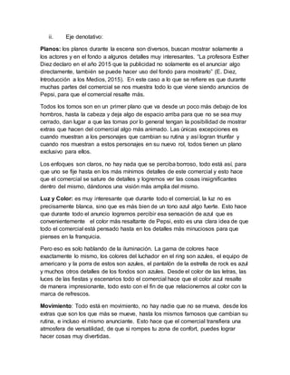 ii. Eje denotativo:
Planos: los planos durante la escena son diversos, buscan mostrar solamente a
los actores y en el fondo a algunos detalles muy interesantes. “La profesora Esther
Diez declaro en el año 2015 que la publicidad no solamente es el anunciar algo
directamente, también se puede hacer uso del fondo para mostrarlo” (E. Diez,
Introducción a los Medios, 2015). En este caso a lo que se refiere es que durante
muchas partes del comercial se nos muestra todo lo que viene siendo anuncios de
Pepsi, para que el comercial resalte más.
Todos los tomos son en un primer plano que va desde un poco más debajo de los
hombros, hasta la cabeza y deja algo de espacio arriba para que no se sea muy
cerrado, dan lugar a que las tomas por lo general tengan la posibilidad de mostrar
extras que hacen del comercial algo más animado. Las únicas excepciones es
cuando muestran a los personajes que cambian su rutina y así logran triunfar y
cuando nos muestran a estos personajes en su nuevo rol, todos tienen un plano
exclusivo para ellos.
Los enfoques son claros, no hay nada que se perciba borroso, todo está así, para
que uno se fije hasta en los más mínimos detalles de este comercial y esto hace
que el comercial se sature de detalles y logremos ver las cosas insignificantes
dentro del mismo, dándonos una visión más amplia del mismo.
Luz y Color: es muy interesante que durante todo el comercial, la luz no es
precisamente blanca, sino que es más bien de un tono azul algo fuerte. Esto hace
que durante todo el anuncio logremos percibir esa sensación de azul que es
convenientemente el color más resaltante de Pepsi, esto es una clara idea de que
todo el comercial está pensado hasta en los detalles más minuciosos para que
pienses en la franquicia.
Pero eso es solo hablando de la iluminación. La gama de colores hace
exactamente lo mismo, los colores del luchador en el ring son azules, el equipo de
americano y la porra de estos son azules, el pantalón de la estrella de rock es azul
y muchos otros detalles de los fondos son azules. Desde el color de las letras, las
luces de las fiestas y escenarios todo el comercial hace que el color azul resalte
de manera impresionante, todo esto con el fin de que relacionemos al color con la
marca de refrescos.
Movimiento: Todo está en movimiento, no hay nadie que no se mueva, desde los
extras que son los que más se mueve, hasta los mismos famosos que cambian su
rutina, e incluso el mismo anunciante. Esto hace que el comercial transfiera una
atmosfera de versatilidad, de que si rompes tu zona de confort, puedes lograr
hacer cosas muy divertidas.
 