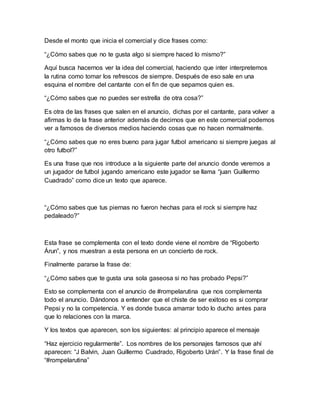 Desde el monto que inicia el comercial y dice frases como:
“¿Cómo sabes que no te gusta algo si siempre haced lo mismo?”
Aquí busca hacernos ver la idea del comercial, haciendo que inter interpretemos
la rutina como tomar los refrescos de siempre. Después de eso sale en una
esquina el nombre del cantante con el fin de que sepamos quien es.
“¿Cómo sabes que no puedes ser estrella de otra cosa?”
Es otra de las frases que salen en el anuncio, dichas por el cantante, para volver a
afirmas lo de la frase anterior además de decirnos que en este comercial podemos
ver a famosos de diversos medios haciendo cosas que no hacen normalmente.
“¿Cómo sabes que no eres bueno para jugar futbol americano si siempre juegas al
otro futbol?”
Es una frase que nos introduce a la siguiente parte del anuncio donde veremos a
un jugador de futbol jugando americano este jugador se llama “juan Guillermo
Cuadrado” como dice un texto que aparece.
“¿Cómo sabes que tus piernas no fueron hechas para el rock si siempre haz
pedaleado?”
Esta frase se complementa con el texto donde viene el nombre de “Rigoberto
Árun”, y nos muestran a esta persona en un concierto de rock.
Finalmente pararse la frase de:
“¿Cómo sabes que te gusta una sola gaseosa si no has probado Pepsi?”
Esto se complementa con el anuncio de #rompelarutina que nos complementa
todo el anuncio. Dándonos a entender que el chiste de ser exitoso es si comprar
Pepsi y no la competencia. Y es donde busca amarrar todo lo ducho antes para
que lo relaciones con la marca.
Y los textos que aparecen, son los siguientes: al principio aparece el mensaje
“Haz ejercicio regularmente”. Los nombres de los personajes famosos que ahí
aparecen: “J Balvin, Juan Guillermo Cuadrado, Rigoberto Urán”. Y la frase final de
“#rompelarutina”
 