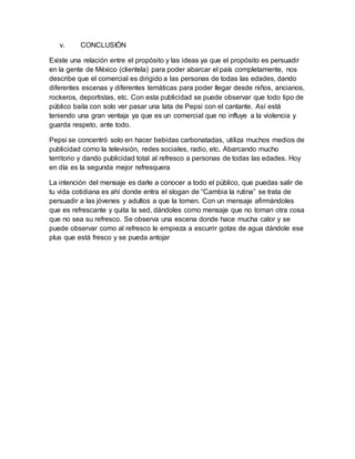 v. CONCLUSIÓN
Existe una relación entre el propósito y las ideas ya que el propósito es persuadir
en la gente de México (clientela) para poder abarcar el país completamente, nos
describe que el comercial es dirigido a las personas de todas las edades, dando
diferentes escenas y diferentes temáticas para poder llegar desde niños, ancianos,
rockeros, deportistas, etc. Con esta publicidad se puede observar que todo tipo de
público baila con solo ver pasar una lata de Pepsi con el cantante. Así está
teniendo una gran ventaja ya que es un comercial que no influye a la violencia y
guarda respeto, ante todo.
Pepsi se concentró solo en hacer bebidas carbonatadas, utiliza muchos medios de
publicidad como la televisión, redes sociales, radio, etc. Abarcando mucho
territorio y dando publicidad total al refresco a personas de todas las edades. Hoy
en día es la segunda mejor refresquera
La intención del mensaje es darle a conocer a todo el público, que puedas salir de
tu vida cotidiana es ahí donde entra el slogan de “Cambia la rutina” se trata de
persuadir a las jóvenes y adultos a que la tomen. Con un mensaje afirmándoles
que es refrescante y quita la sed, dándoles como mensaje que no toman otra cosa
que no sea su refresco. Se observa una escena donde hace mucha calor y se
puede observar como al refresco le empieza a escurrir gotas de agua dándole ese
plus que está fresco y se pueda antojar
 