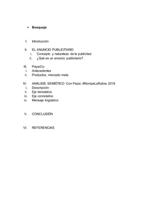  Bosquejo
I. Introducción
II. EL ANUNCIO PUBLICITARIO
i. Concepto y naturaleza de la publicitad
ii. ¿Qué es un anuncio publicitario?
III. PepsiCo
i. Antecedentes
ii. Productos, mercado meta
IV. ANÁLISIS SEMIÓTICO Con Pepsi, #RompeLaRutina 2016
i. Descripción
ii. Eje denotativo
iii. Eje connotativo
iv. Mensaje lingüístico
V. CONCLUSIÓN
VI. REFERENCIAS
 