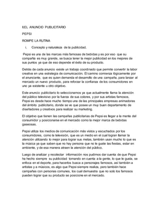 II.EL ANUNCIO PUBLICITARIO
PEPSI
ROMPE LA RUTINA
i. Concepto y naturaleza de la publicidad.
Pepsi es una de las marcas más famosas de bebidas y es por eso que su
compañía es muy grande, se busca tener la mejor publicidad en los mejores de
sus puntos ya que de eso depende el éxito de su producto.
Detrás de cada anuncio existe un trabajo coordinado que permite convertir la labor
creativa en una estrategia de comunicación. El camino comienza lógicamente por
el anunciante, que es quien demanda el desarrollo de una campaña, para lanzar al
mercado un nuevo producto, para reforzar la confianza de los consumidores en
uno ya existente u otro objetivo.
Este anuncio publicitario lo seleccionamos ya que actualmente llama la atención
del público televisivo por la fuerza de sus colores, y por sus artistas famosos,
Pepsi es desde hace mucho tiempo una de las principales empresas animadoras
del ámbito publicitario, donde se ve que posee un muy buen departamento de
diseñadores y creativos para realizar su marketing.
El objetivo que tienen las campañas publicitarias de Pepsi es llegar a la mente del
consumidor y posicionarse en el mercado como la mejor marca de bebidas
gaseosas.
Pepsi utiliza los medios de comunicación más vistos y escuchados por los
consumidores, como la televisión, que es un medio en el cual logran llamar la
atención utilizando lo mejor para lograr sus metas, también usan mucho lo que es
la música ya que saben que no hay persona que no le guste las fiestas, estar en
ambiente, y de esa manera atraen la atención del público.
Luego de analizar y recolectar información nos pudimos dar cuenta de que Pepsi
ha hecho siempre su publicidad tomando en cuenta a la gente, lo que le gusta, se
enfoca en el deporte, para hacerlos busca a personajes famosos, así también a
artistas y a músicos, es algo que Pepsi siempre realiza, pero también hace
campañas con personas comunes, los cual demuestra que no solo los famosos
pueden lograr que su producto se posicione en el mercado.
 