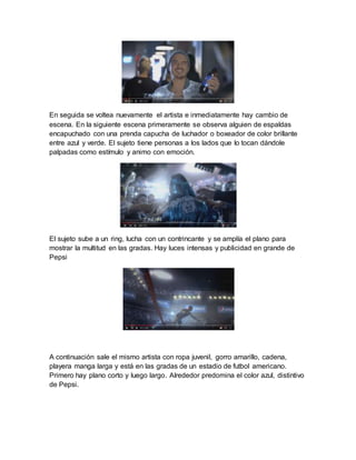En seguida se voltea nuevamente el artista e inmediatamente hay cambio de
escena. En la siguiente escena primeramente se observa alguien de espaldas
encapuchado con una prenda capucha de luchador o boxeador de color brillante
entre azul y verde. El sujeto tiene personas a los lados que lo tocan dándole
palpadas como estímulo y animo con emoción.
El sujeto sube a un ring, lucha con un contrincante y se amplía el plano para
mostrar la multitud en las gradas. Hay luces intensas y publicidad en grande de
Pepsi
A continuación sale el mismo artista con ropa juvenil, gorro amarillo, cadena,
playera manga larga y está en las gradas de un estadio de futbol americano.
Primero hay plano corto y luego largo. Alrededor predomina el color azul, distintivo
de Pepsi.
 