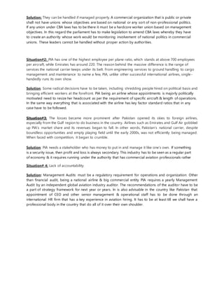 Solution: They can be handled if managed properly. A commercial organization that is public or private
shall not have unions whose objectives are based on national or any sort of non-professional politics.
If any union under CBA laws has to be there it must be a hardcore worker union based on management
objectives. In this regard the parliament has to make legislation to amend CBA laws whereby they have
to create an authority whose work would be monitoring involvement of national politics in commercial
unions. These leaders cannot be handled without proper action by authorities.
Situation#2: PIA has one of the highest employee per plane ratio, which stands at above 700 employees
per aircraft, while Emirates has around 220. The reason behind the massive difference is the range of
services the national carrier keeps under its belt. From engineering services to ground handling to cargo
management and maintenance to name a few, PIA, unlike other successful international airlines, single-
handedly runs its own show.
Solution: Some radical decisions have to be taken, including shredding people hired on political basis and
bringing efficient workers at the forefront. PIA being an airline whose appointments is majorly politically
motivated need to resize her headcount as per the requirement of specific aircraft & length of operations.
In the same way everything that is associated with the airline has key factor standard ratios that in any
case have to be followed.
Situation#3: The losses became more prominent after Pakistan opened its skies to foreign airlines,
especially from the Gulf region to do business in the country. Airlines such as Emirates and Gulf Air gobbled
up PIA’s market share and its revenues began to fall. In other words, Pakistan’s national carrier, despite
boundless opportunities and empty playing field until the early 2000s, was not efficiently being managed.
When faced with competition, it began to crumble.
Solution: PIA needs a stakeholder who has money to put in and manage it like one’s own. If something
is a security issue, then profit and loss is always secondary. This industry has to be seen as a regular part
of economy & it requires running under the authority that has commercial aviation professionals rather
Situation# 4: Lack of accountability.
Solution: Management Audits must be a regulatory requirement for operations and organization: Other
than financial audit, being a national airline & big commercial entity PIA requires a yearly Management
Audit by an independent global aviation industry auditor. The recommendations of the auditor have to be
a part of strategy framework for next year or years. In is also advisable in the country like Pakistan that
appointment of CEO and other senior management & operational staff has to be done through an
international HR firm that has a key experience in aviation hiring. It has to be at least till we shall have a
professional body in the country that do all of it over their own shoulder.
 