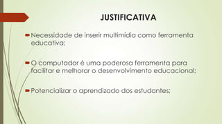 JUSTIFICATIVA
Necessidade de inserir multimídia como ferramenta
educativa;
O computador é uma poderosa ferramenta para
facilitar e melhorar o desenvolvimento educacional;
Potencializar o aprendizado dos estudantes;
 