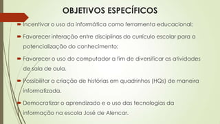 OBJETIVOS ESPECÍFICOS
 Incentivar o uso da informática como ferramenta educacional;
 Favorecer interação entre disciplinas do currículo escolar para a
potencialização do conhecimento;
 Favorecer o uso do computador a fim de diversificar as atividades
de sala de aula.
 Possibilitar a criação de histórias em quadrinhos (HQs) de maneira
informatizada.
 Democratizar o aprendizado e o uso das tecnologias da
informação na escola José de Alencar.
 