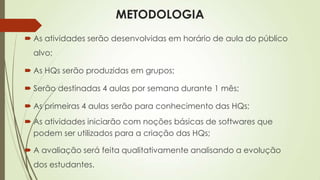 METODOLOGIA
 As atividades serão desenvolvidas em horário de aula do público
alvo;
 As HQs serão produzidas em grupos;
 Serão destinadas 4 aulas por semana durante 1 mês;
 As primeiras 4 aulas serão para conhecimento das HQs;
 As atividades iniciarão com noções básicas de softwares que
podem ser utilizados para a criação das HQs;
 A avaliação será feita qualitativamente analisando a evolução
dos estudantes.
 