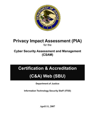 Privacy Impact Assessment (PIA)

for the
Cyber Security Assessment and Management
(CSAM)
Certification & Accreditation
(C&A) Web (SBU)
Department of Justice 

Information Technology Security Staff (ITSS) 

April 11, 2007 

 