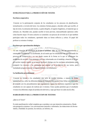 PROYECTO DE INVESTIGACION ACCION: “APLICACIÓN DE ESTRATEGIAS PARA DESARROLLAR LA CAPACIDAD DE PRODUCCIÓN DE TEXTOS ESCRITOS SOBRE
CONSERVACIÓN Y PROTECCIÓN DE LA BIODIVERSIDAD DE LA LOCALIDAD DE HUANCA, EN EL PRIMER Y SEGUNDO GRADO DE SECUNDARIA DE LA INSTITUCION
EDUCATIVA “CARLOS LA FUENTE LARRAURI”, HUANCA , AREQUIPA. -2012

ESTRATEGIAS PARA LA PRODUCCIÓN DE TEXTOS
Escritura cooperativa
Consiste en la participación conjunta de los estudiantes en los procesos de planificación,
textualización y revisión del texto. Los alumnos forman grupos y deciden sobre qué escribir, el
tipo de texto, la estructura del mismo, a quién dirigirlo, el registro lingüístico, el material que se
utilizará, etc. Decidido esto, pueden escribir el texto previsto, intercambiando opiniones sobre
cómo hacerlo mejor. El texto colectivo es sometido a un proceso de revisión en el que también
participan todos los estudiantes, aportando ideas en forma reflexiva y crítica. El papel del
profesor es orientar el trabajo.
Escritura por aproximación dialógica
Es una situación de enseñanza en la que el profesor dice en voz alta sus pensamientos y
estrategias a medida que va escribiendo, de tal modo que los estudiantes van internalizando los
procesos de composición y se van dando cuenta de la forma en la que se solucionan los
problemas de escritura. Esta estrategia está muy relacionada con el modelaje, situación en la que
un escritor experto (puede ser el mismo profesor) dialoga con los escritores principiantes para
compartir los recursos y las estrategias que emplea en la producción de sus textos, pero
trasladando progresivamente la responsabilidad a los estudiantes.
La facilitación procedimental
Consiste en brindar a los estudiantes una serie de ayudas externas, a manera de fichas
autoinstructivas, sobre las diferentes etapas de la producción escrita. Estas fichas son elaboradas
de acuerdo con los procedimientos que regularmente siguen los escritores expertos, y que los
estudiantes no son capaces de realizar por sí mismos. Estas ayudas permiten que el estudiante
vivencie las diferentes etapas de producción del texto y sepa qué hacer en cada una de ellas.
HABILIDADES PARA LA PRODUCCION DE TEXTOSS
¿Qué es el Texto?
Es toda manifestación verbal completa que se produce con una intención comunicativa. Desde
esta perspectiva tenemos: Las conversaciones amicales o informales, las redacciones de diversa
índole y finalidad, los poemas, las noticias, un informe, etc.

21

 