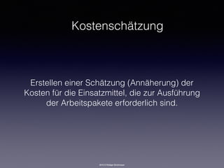 2016 © Rüdiger Strohmeyer
Kostenschätzung
Erstellen einer Schätzung (Annäherung) der
Kosten für die Einsatzmittel, die zur Ausführung
der Arbeitspakete erforderlich sind.
 