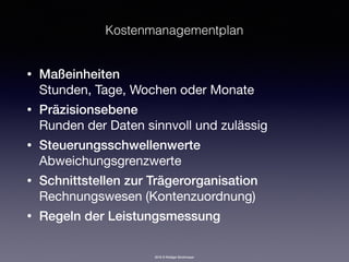 2016 © Rüdiger Strohmeyer
Kostenmanagementplan
• Maßeinheiten 
Stunden, Tage, Wochen oder Monate
• Präzisionsebene 
Runden der Daten sinnvoll und zulässig
• Steuerungsschwellenwerte 
Abweichungsgrenzwerte
• Schnittstellen zur Trägerorganisation 
Rechnungswesen (Kontenzuordnung)
• Regeln der Leistungsmessung
 