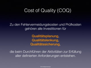 2016 © Rüdiger Strohmeyer
Cost of Quality (COQ)
Zu den Fehlervermeidungskosten und Prüfkosten
gehören alle Investitionen für 
 
Qualitätsplanung, 
Qualitätslenkung, 
Qualitätssicherung, 
 
die beim Durchführen der Aktivitäten zur Erfüllung
aller deﬁnierten Anforderungen entstehen.
 
