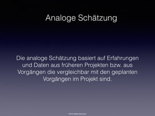 2016 © Rüdiger Strohmeyer
Analoge Schätzung
Die analoge Schätzung basiert auf Erfahrungen
und Daten aus früheren Projekten bzw. aus
Vorgängen die vergleichbar mit den geplanten
Vorgängen im Projekt sind.
 