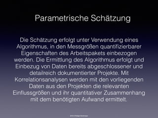 2016 © Rüdiger Strohmeyer
Parametrische Schätzung
Die Schätzung erfolgt unter Verwendung eines
Algorithmus, in den Messgrößen quantiﬁzierbarer
Eigenschaften des Arbeitspakets einbezogen
werden. Die Ermittlung des Algorithmus erfolgt und
Einbezug von Daten bereits abgeschlossener und
detailreich dokumentierter Projekte. Mit
Korrelationsanalysen werden mit den vorliegenden
Daten aus den Projekten die relevanten
Einﬂussgrößen und ihr quantitativer Zusammenhang
mit dem benötigten Aufwand ermittelt.
 