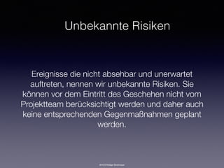 2016 © Rüdiger Strohmeyer
Unbekannte Risiken
Ereignisse die nicht absehbar und unerwartet
auftreten, nennen wir unbekannte Risiken. Sie
können vor dem Eintritt des Geschehen nicht vom
Projektteam berücksichtigt werden und daher auch
keine entsprechenden Gegenmaßnahmen geplant
werden.
 