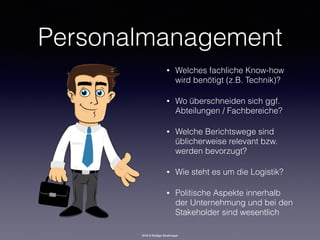 2016 © Rüdiger Strohmeyer
Personalmanagement
• Welches fachliche Know-how
wird benötigt (z.B. Technik)?
• Wo überschneiden sich ggf.
Abteilungen / Fachbereiche?
• Welche Berichtswege sind
üblicherweise relevant bzw.
werden bevorzugt?
• Wie steht es um die Logistik?
• Politische Aspekte innerhalb
der Unternehmung und bei den
Stakeholder sind wesentlich
 