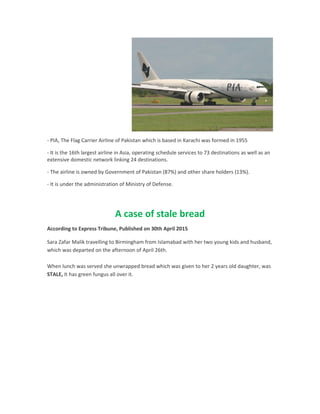 - PIA, The Flag Carrier Airline of Pakistan which is based in Karachi was formed in 1955
- It is the 16th largest airline in Asia, operating schedule services to 73 destinations as well as an
extensive domestic network linking 24 destinations.
- The airline is owned by Government of Pakistan (87%) and other share holders (13%).
- It is under the administration of Ministry of Defense.
A case of stale bread
According to Express Tribune, Published on 30th April 2015
Sara Zafar Malik travelling to Birmingham from Islamabad with her two young kids and husband,
which was departed on the afternoon of April 26th.
When lunch was served she unwrapped bread which was given to her 2 years old daughter, was
STALE, It has green fungus all over it.
 