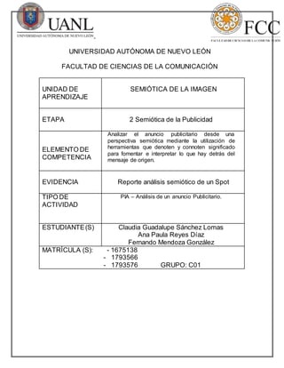 UNIVERSIDAD AUTÓNOMA DE NUEVO LEÓN
FACULTAD DE CIENCIAS DE LA COMUNICACIÓN
UNIDAD DE
APRENDIZAJE
SEMIÓTICA DE LA IMAGEN
ETAPA 2 Semiótica de la Publicidad
ELEMENTO DE
COMPETENCIA
Analizar el anuncio publicitario desde una
perspectiva semiótica mediante la utilización de
herramientas que denoten y connoten significado
para fomentar e interpretar lo que hay detrás del
mensaje de origen.
EVIDENCIA Reporte análisis semiótico de un Spot
TIPO DE
ACTIVIDAD
PIA – Análisis de un anuncio Publicitario.
ESTUDIANTE(S) Claudia Guadalupe Sánchez Lomas
Ana Paula Reyes Díaz
Fernando Mendoza González
MATRÍCULA (S): - 1675138
- 1793566
- 1793576 GRUPO: C01
 