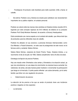 10
- Fisiológicas: El producto está diseñado para darle suavidad, brillo y fuerza al
cabello.
- De estima: Pantene Liso y Sedoso es creado para satisfacer una necesidad tan
importante de su público objetivo, el cuidado personal.
Pantene se colocó entre las marcas más vendidas en Estados Unidos durante 2014,
logrando por este concepto ingresos de 34.5 millones de dólares en su producto
Pantene ProV Daily Moisture Renewal, de acuerdo a Grocery Headquarters.
Está considerada una marca experta en el cuidado del cabello, que ofrece todo tipo
de productos para los diferentes tipos de cabello.
Pantene ha utilizado en sus anuncios a personas famosas internacionales como
Eva Méndez o Paula Echeverría, en este caso la protagonista de este nuncio es la
famosa actriz y cantante Selena Gómez.
Selena Marie Gómez, originaria de Grand Prairie, Texas, Estados Unidos, y su
nacimiento el día 22 de julio de 1992, Selena actualmente tiene 24 años de edad.
Estrategia de fijación de precios Pantene.
Hay una mezcla entre Orientados a las ventas y Orientados a la situación actual, ya
que nos encontramos en una etapa de crecimiento; la empresa busca aumentar los
volúmenes de venta y de esta manera poder mantener o incrementar la participación
que tenga en el mercado. A parte puede enfrentar una sobre demanda, por lo tanto
tendría que lidiar con una regulación de precios.
 Determinación de precios:
La elección de los precios a los que se vende el producto tiene una incidencia
positiva o negativa en tres aspectos:
- La demanda:
 