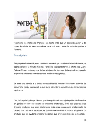 22
Finalmente se menciona “Pantene es mucho más que un acondicionador” y de
nuevo la artista se toca su melena para lucir como esta de perfecta gracias a
Pantene.
Descripción
El spot publicitario está promocionando un nuevo producto de la marca Pantene, el
acondicionador “3 minute miracle”. Para este spot contrataron al artista pop juvenil
Selena Gómez, quien es una de las artistas más famosas de la actualidad, aunado
a que este año lanzó su más reciente material discográfico.
En este spot vemos a la artista estadounidense mostrar su cabello, además de
escucharla hablar es español, lo que llama aún más la atención de los consumidores
mexicanos.
Uno de los principales problemas que tiene y del cual se queja la población femenina
en general es que su cabello se encuentra maltratado, todo esto gracias a los
diversos productos que usan diariamente más otras cosas como el planchado de
cabello o el uso de la secadora, es por ello que ofrecen al público en general un
producto que les ayudará a reparar los daños que provocan el uso de todos ellos.
 