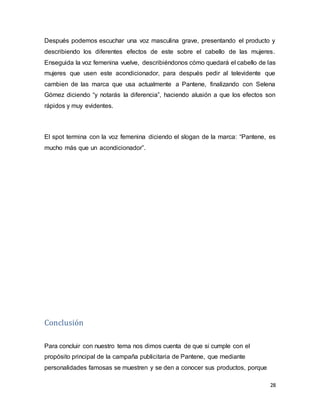 28
Después podemos escuchar una voz masculina grave, presentando el producto y
describiendo los diferentes efectos de este sobre el cabello de las mujeres.
Enseguida la voz femenina vuelve, describiéndonos cómo quedará el cabello de las
mujeres que usen este acondicionador, para después pedir al televidente que
cambien de las marca que usa actualmente a Pantene, finalizando con Selena
Gómez diciendo “y notarás la diferencia”, haciendo alusión a que los efectos son
rápidos y muy evidentes.
El spot termina con la voz femenina diciendo el slogan de la marca: “Pantene, es
mucho más que un acondicionador”.
Conclusión
Para concluir con nuestro tema nos dimos cuenta de que si cumple con el
propósito principal de la campaña publicitaria de Pantene, que mediante
personalidades famosas se muestren y se den a conocer sus productos, porque
 