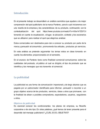 3
Introducción
En el presente trabajo se desarrollará un análisis semiótico que ayudara a la mejor
comprensión del spot publicitario de la marca Pantene, para lo cual iniciaremos con
una reseña de la empresa y las características de su producto, continuando con la
contextualización del spot https://www.youtube.com/watch?v=H3w14TZ0F3I
tomando en cuenta la visualización, el lugar, la ubicación, contexto y los escenarios
que se utilizaron para realizar el spot que elegimos analizar.
Estos comerciales son destinados para dar a conocer su producto por parte de la
marca y persuadir al consumidor, promoviendo los artículos, productos y/o servicios.
En este análisis se pretende argumentar los temas vistos en clase tomando en
cuenta los elementos proporcionados en el semestre.
En el anuncio de Pantene tiene como finalidad comercial comunicarnos sobre las
cualidades del producto, al público al cual va dirigido, el tipo de producto que se
identifica y los mensajes que nos transmite el comercial.
La publicidad
La publicidad es una forma de comunicación impersonal y de largo alcance que es
pagada por un patrocinador identificado para informar, persuadir o recordar a un
grupo objetivo acerca de los productos, servicios, ideas u otros que promueve, con
la finalidad de atraer a posibles compradores, espectadores, usuarios, seguidores
u otros.
Objetivos de publicidad
Es esencial conocer los condicionantes: los planes de empresa, su filosofía
corporativa o de otro tipo. En otras palabras ¿qué hemos de tener presente para el
desarrollo del mensaje publicitario? ¿CUÁL ES EL OBJETIVO?
 