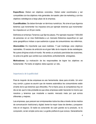 4
Específicos: Deben ser objetivos concretos. Deben estar coordinados y ser
compatibles con los objetivos más generales de nuestro plan de marketing y con los
objetivos estratégicos a largo plazo de la empresa.
Cuantificables: Se deben formular en términos numéricos. No sirve el que digamos
tenemos que incrementar los impactos sino por ejemplo tenemos que incrementar
los impactos en un 20 por ciento.
Definidos en el tiempo Tenemos que fijar los plazos. Por ejemplo impactar 1’000,000
de personas en un mes Delimitados a un mercado Debemos especificar en qué
zona geográfica e incluso a que audiencia o grupo de consumidores nos referimos.
Alcanzables: Es importante que sean realistas. Y qué mantenga unos objetivos
razonables. El exceso de ambición es el gran fallo de la mayoría de las estrategias.
No quiera dirigirse a todo el mundo. No venda un producto para todas las ocasiones,
no pida a la gente que cambie sus costumbres profundamente arraigadas.
Motivadores: La motivación de los responsables de lograr los objetivos es
fundamental. Por tanto el objetivo debe suponer un reto.
Importancia de la publicidad
Para la mayoría de las empresas es una herramienta clave para el éxito. Un error
muy común y grave es asumir que de manera automática los consumidores están
al tanto de lo que tenemos que ofrecerles. Por si fuera poco, la competencia hoy en
día es tal, que lo más probable es que otras empresas estén haciendo lo mismo que
nosotros y tenemos que mostrarle a nuestro mercado meta por qué somos
diferentes y mejores.
Las empresas, que parecen ser omnipresentes todos los días a través de los medios
de comunicación tradicional y digital, tienen la mayor base de clientes y prosperan
más en el negocio. Si nadie es consciente de cuán grande es tu producto, no lo
comprarán, es tan simple como eso. La gente prefiere lo que conoce. Generalmente
 
