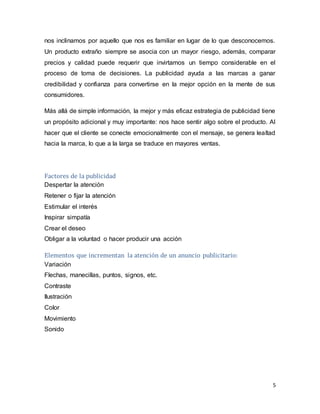 5
nos inclinamos por aquello que nos es familiar en lugar de lo que desconocemos.
Un producto extraño siempre se asocia con un mayor riesgo, además, comparar
precios y calidad puede requerir que invirtamos un tiempo considerable en el
proceso de toma de decisiones. La publicidad ayuda a las marcas a ganar
credibilidad y confianza para convertirse en la mejor opción en la mente de sus
consumidores.
Más allá de simple información, la mejor y más eficaz estrategia de publicidad tiene
un propósito adicional y muy importante: nos hace sentir algo sobre el producto. Al
hacer que el cliente se conecte emocionalmente con el mensaje, se genera lealtad
hacia la marca, lo que a la larga se traduce en mayores ventas.
Factores de la publicidad
Despertar la atención
Retener o fijar la atención
Estimular el interés
Inspirar simpatía
Crear el deseo
Obligar a la voluntad o hacer producir una acción
Elementos que incrementan la atención de un anuncio publicitario:
Variación
Flechas, manecillas, puntos, signos, etc.
Contraste
Ilustración
Color
Movimiento
Sonido
 