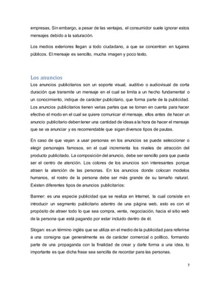 7
empresas. Sin embargo, a pesar de las ventajas, el consumidor suele ignorar estos
mensajes debido a la saturación.
Los medios exteriores llegan a todo ciudadano, a que se concentran en lugares
públicos. El mensaje es sencillo, mucha imagen y poco texto.
Los anuncios
Los anuncios publicitarios son un soporte visual, auditivo o audiovisual de corta
duración que transmite un mensaje en el cual se limita a un hecho fundamental o
un conocimiento, indique de carácter publicitario, que forma parte de la publicidad.
Los anuncios publicitarios tienen varias partes que se toman en cuenta para hacer
efectivo el modo en el cual se quiere comunicar el mensaje, ellos antes de hacer un
anuncio publicitario debentener una cantidad de ideas a la hora de hacer el mensaje
que se va anunciar y es recomendable que sigan diversos tipos de pautas.
En caso de que vayan a usar personas en los anuncios se puede seleccionar o
elegir personajes famosos, en el cual incrementa los niveles de atracción del
producto publicitado. La composición del anuncio, debe ser sencillo para que pueda
ser el centro de atención. Los colores de los anuncios son interesantes porque
atraen la atención de las personas. En los anuncios donde colocan modelos
humanos, el rostro de la persona debe ser más grande de su tamaño natural.
Existen diferentes tipos de anuncios publicitarios:
Banner: es una especie publicidad que se realiza en Internet, la cual consiste en
introducir un segmento publicitario adentro de una página web, esto es con el
propósito de atraer todo lo que sea compra, venta, negociación, hacia el sitio web
de la persona que está pagando por estar incluido dentro de él.
Slogan: es un término inglés que se utiliza en el medio de la publicidad para referirse
a una consigna que generalmente es de carácter comercial o político, formando
parte de una propaganda con la finalidad de crear y darle forma a una idea, lo
importante es que dicha frase sea sencilla de recordar para las personas.
 