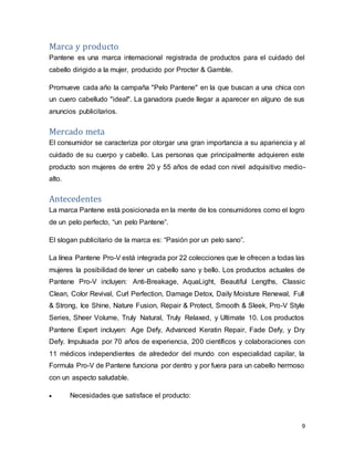 9
Marca y producto
Pantene es una marca internacional registrada de productos para el cuidado del
cabello dirigido a la mujer, producido por Procter & Gamble.
Promueve cada año la campaña "Pelo Pantene" en la que buscan a una chica con
un cuero cabelludo "ideal". La ganadora puede llegar a aparecer en alguno de sus
anuncios publicitarios.
Mercado meta
El consumidor se caracteriza por otorgar una gran importancia a su apariencia y al
cuidado de su cuerpo y cabello. Las personas que principalmente adquieren este
producto son mujeres de entre 20 y 55 años de edad con nivel adquisitivo medio-
alto.
Antecedentes
La marca Pantene está posicionada en la mente de los consumidores como el logro
de un pelo perfecto, “un pelo Pantene”.
El slogan publicitario de la marca es: “Pasión por un pelo sano”.
La línea Pantene Pro-V está integrada por 22 colecciones que le ofrecen a todas las
mujeres la posibilidad de tener un cabello sano y bello. Los productos actuales de
Pantene Pro-V incluyen: Anti-Breakage, AquaLight, Beautiful Lengths, Classic
Clean, Color Revival, Curl Perfection, Damage Detox, Daily Moisture Renewal, Full
& Strong, Ice Shine, Nature Fusion, Repair & Protect, Smooth & Sleek, Pro-V Style
Series, Sheer Volume, Truly Natural, Truly Relaxed, y Ultimate 10. Los productos
Pantene Expert incluyen: Age Defy, Advanced Keratin Repair, Fade Defy, y Dry
Defy. Impulsada por 70 años de experiencia, 200 científicos y colaboraciones con
11 médicos independientes de alrededor del mundo con especialidad capilar, la
Formula Pro-V de Pantene funciona por dentro y por fuera para un cabello hermoso
con un aspecto saludable.
 Necesidades que satisface el producto:
 