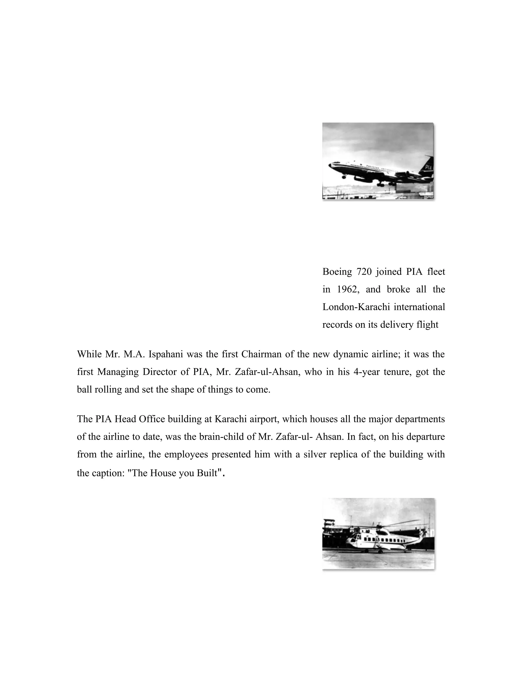 Boeing 720 joined PIA fleet
                                                              in 1962, and broke all the
                                                              London-Karachi international
                                                              records on its delivery flight

While Mr. M.A. Ispahani was the first Chairman of the new dynamic airline; it was the
first Managing Director of PIA, Mr. Zafar-ul-Ahsan, who in his 4-year tenure, got the
ball rolling and set the shape of things to come.

The PIA Head Office building at Karachi airport, which houses all the major departments
of the airline to date, was the brain-child of Mr. Zafar-ul- Ahsan. In fact, on his departure
from the airline, the employees presented him with a silver replica of the building with
the caption: "The House you Built".
 