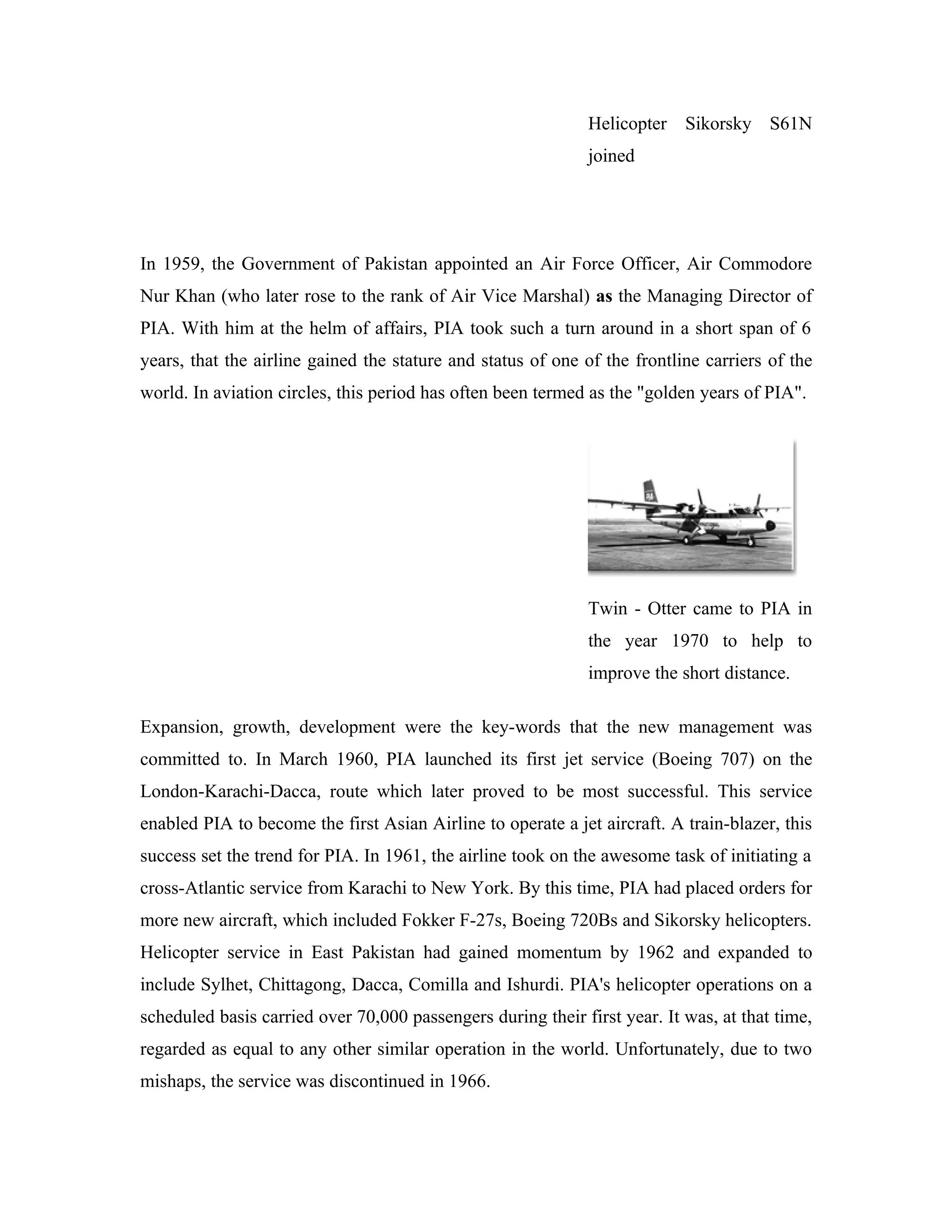 Helicopter Sikorsky S61N
                                                              joined




In 1959, the Government of Pakistan appointed an Air Force Officer, Air Commodore
Nur Khan (who later rose to the rank of Air Vice Marshal) as the Managing Director of
PIA. With him at the helm of affairs, PIA took such a turn around in a short span of 6
years, that the airline gained the stature and status of one of the frontline carriers of the
world. In aviation circles, this period has often been termed as the "golden years of PIA".




                                                              Twin - Otter came to PIA in
                                                              the year 1970 to help to
                                                              improve the short distance.

Expansion, growth, development were the key-words that the new management was
committed to. In March 1960, PIA launched its first jet service (Boeing 707) on the
London-Karachi-Dacca, route which later proved to be most successful. This service
enabled PIA to become the first Asian Airline to operate a jet aircraft. A train-blazer, this
success set the trend for PIA. In 1961, the airline took on the awesome task of initiating a
cross-Atlantic service from Karachi to New York. By this time, PIA had placed orders for
more new aircraft, which included Fokker F-27s, Boeing 720Bs and Sikorsky helicopters.
Helicopter service in East Pakistan had gained momentum by 1962 and expanded to
include Sylhet, Chittagong, Dacca, Comilla and Ishurdi. PIA's helicopter operations on a
scheduled basis carried over 70,000 passengers during their first year. It was, at that time,
regarded as equal to any other similar operation in the world. Unfortunately, due to two
mishaps, the service was discontinued in 1966.
 