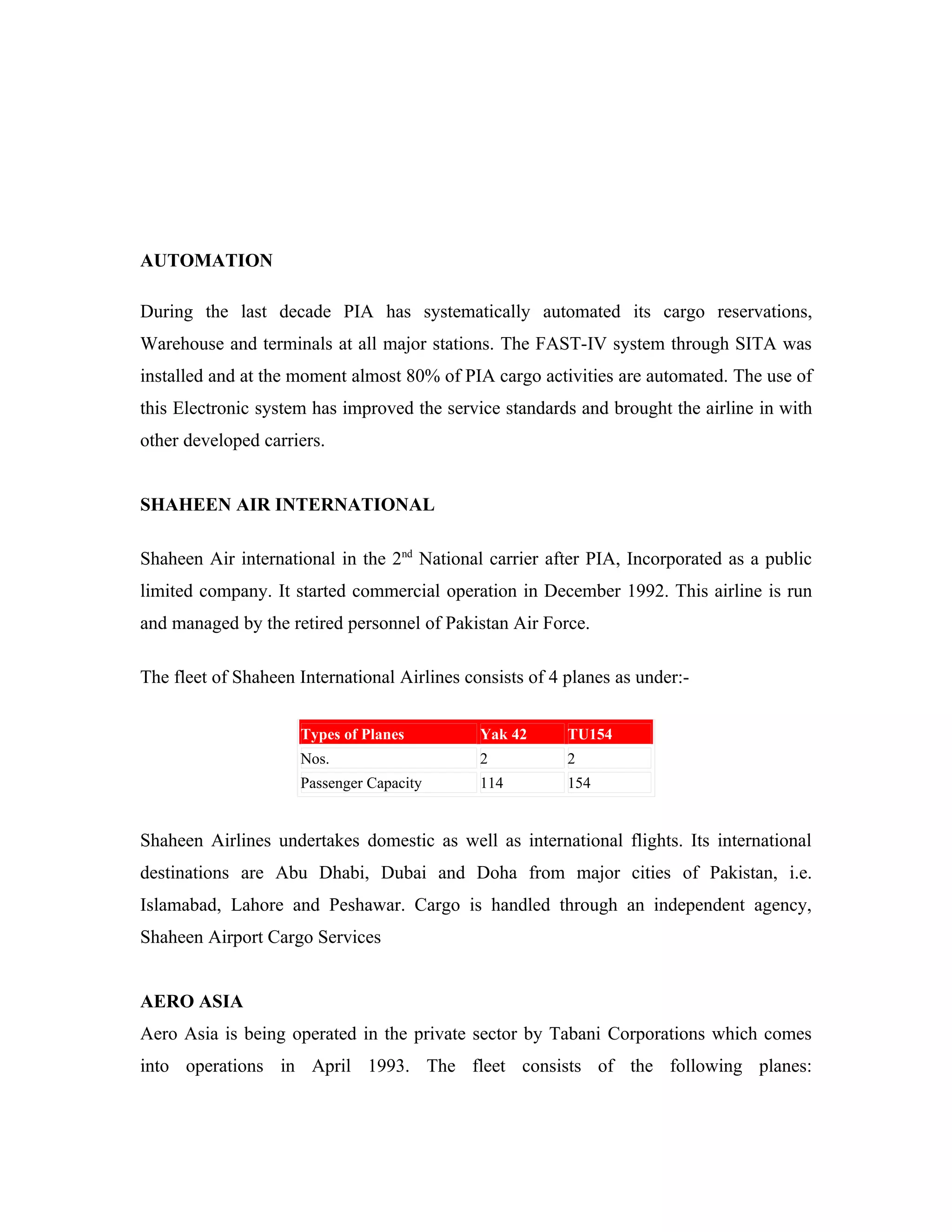 AUTOMATION

During the last decade PIA has systematically automated its cargo reservations,
Warehouse and terminals at all major stations. The FAST-IV system through SITA was
installed and at the moment almost 80% of PIA cargo activities are automated. The use of
this Electronic system has improved the service standards and brought the airline in with
other developed carriers.


SHAHEEN AIR INTERNATIONAL

Shaheen Air international in the 2nd National carrier after PIA, Incorporated as a public
limited company. It started commercial operation in December 1992. This airline is run
and managed by the retired personnel of Pakistan Air Force.

The fleet of Shaheen International Airlines consists of 4 planes as under:-


                     Types of Planes          Yak 42      TU154
                     Nos.                     2           2
                     Passenger Capacity       114         154


Shaheen Airlines undertakes domestic as well as international flights. Its international
destinations are Abu Dhabi, Dubai and Doha from major cities of Pakistan, i.e.
Islamabad, Lahore and Peshawar. Cargo is handled through an independent agency,
Shaheen Airport Cargo Services


AERO ASIA
Aero Asia is being operated in the private sector by Tabani Corporations which comes
into operations in April 1993. The fleet consists of the following planes:
 
