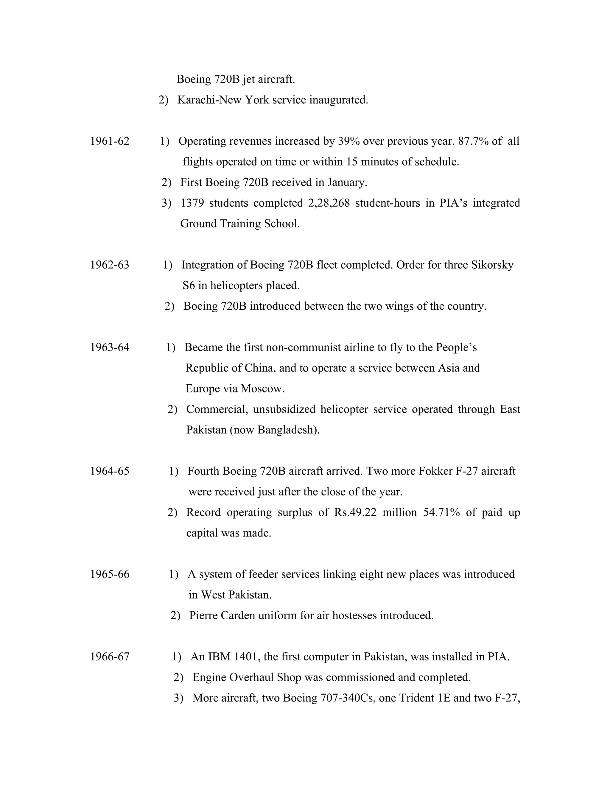 Boeing 720B jet aircraft.
          2) Karachi-New York service inaugurated.


1961-62   1) Operating revenues increased by 39% over previous year. 87.7% of all
              flights operated on time or within 15 minutes of schedule.
          2) First Boeing 720B received in January.
          3) 1379 students completed 2,28,268 student-hours in PIA’s integrated
              Ground Training School.


1962-63   1) Integration of Boeing 720B fleet completed. Order for three Sikorsky
              S6 in helicopters placed.
           2) Boeing 720B introduced between the two wings of the country.


1963-64    1) Became the first non-communist airline to fly to the People’s
               Republic of China, and to operate a service between Asia and
               Europe via Moscow.
           2) Commercial, unsubsidized helicopter service operated through East
               Pakistan (now Bangladesh).


1964-65    1) Fourth Boeing 720B aircraft arrived. Two more Fokker F-27 aircraft
               were received just after the close of the year.
           2) Record operating surplus of Rs.49.22 million 54.71% of paid up
               capital was made.


1965-66    1) A system of feeder services linking eight new places was introduced
               in West Pakistan.
            2) Pierre Carden uniform for air hostesses introduced.


1966-67     1) An IBM 1401, the first computer in Pakistan, was installed in PIA.
            2) Engine Overhaul Shop was commissioned and completed.
            3) More aircraft, two Boeing 707-340Cs, one Trident 1E and two F-27,
 
