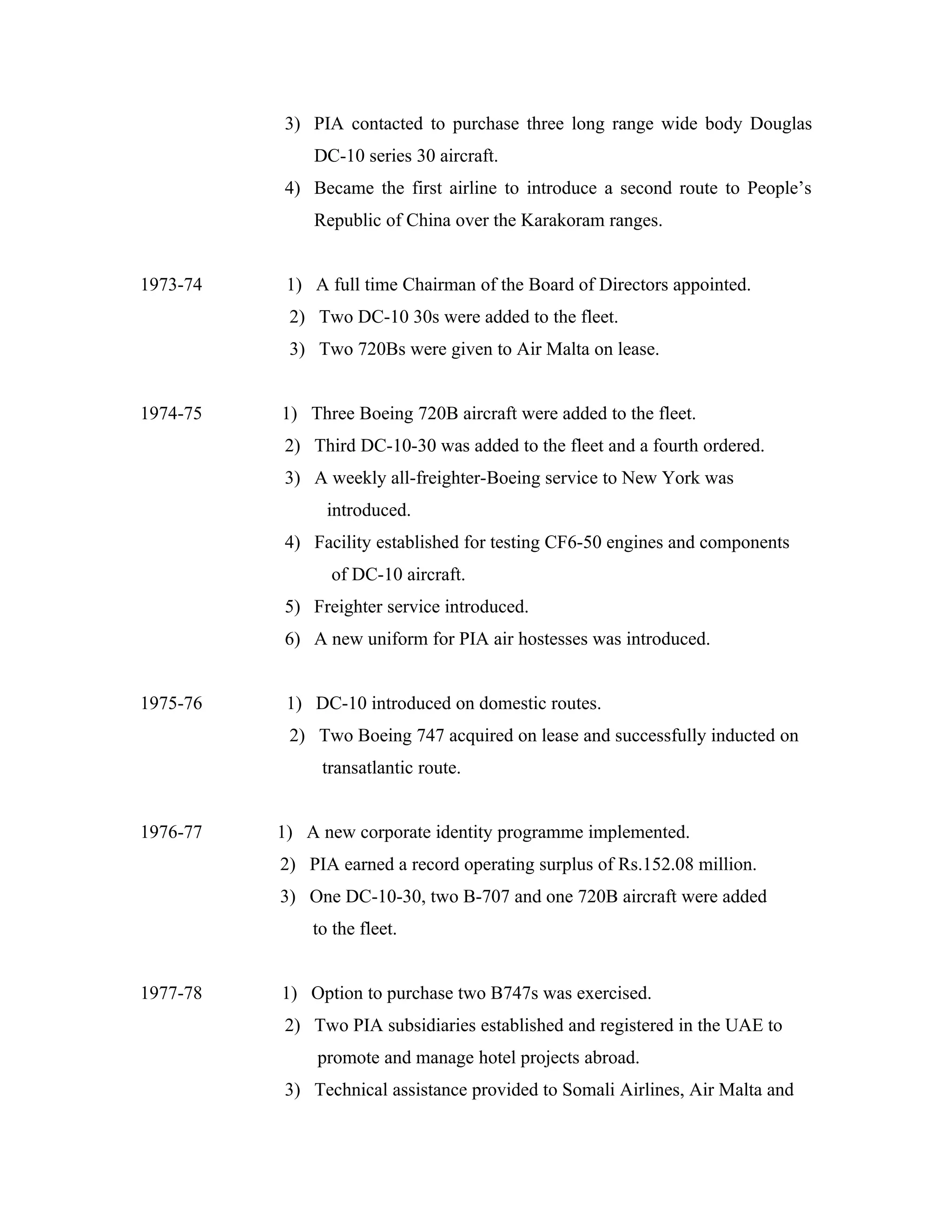 3) PIA contacted to purchase three long range wide body Douglas
              DC-10 series 30 aircraft.
          4) Became the first airline to introduce a second route to People’s
              Republic of China over the Karakoram ranges.


1973-74    1) A full time Chairman of the Board of Directors appointed.
           2) Two DC-10 30s were added to the fleet.
           3) Two 720Bs were given to Air Malta on lease.


1974-75   1) Three Boeing 720B aircraft were added to the fleet.
          2) Third DC-10-30 was added to the fleet and a fourth ordered.
          3) A weekly all-freighter-Boeing service to New York was
                introduced.
          4) Facility established for testing CF6-50 engines and components
                of DC-10 aircraft.
          5) Freighter service introduced.
          6) A new uniform for PIA air hostesses was introduced.


1975-76    1) DC-10 introduced on domestic routes.
           2) Two Boeing 747 acquired on lease and successfully inducted on
               transatlantic route.


1976-77   1) A new corporate identity programme implemented.
          2) PIA earned a record operating surplus of Rs.152.08 million.
          3) One DC-10-30, two B-707 and one 720B aircraft were added
              to the fleet.


1977-78   1) Option to purchase two B747s was exercised.
          2) Two PIA subsidiaries established and registered in the UAE to
               promote and manage hotel projects abroad.
          3) Technical assistance provided to Somali Airlines, Air Malta and
 