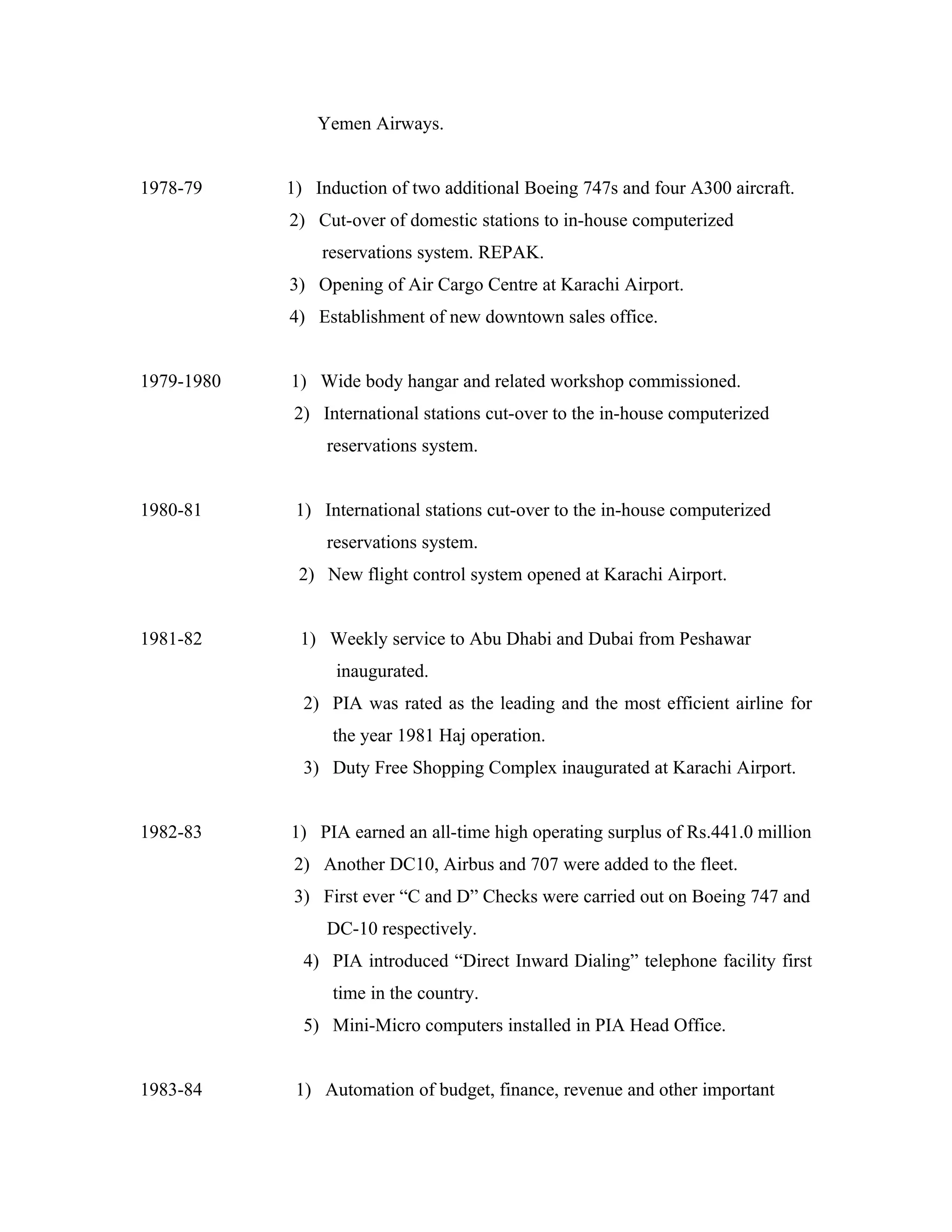 Yemen Airways.


1978-79     1) Induction of two additional Boeing 747s and four A300 aircraft.
            2) Cut-over of domestic stations to in-house computerized
                reservations system. REPAK.
            3) Opening of Air Cargo Centre at Karachi Airport.
            4) Establishment of new downtown sales office.


1979-1980   1) Wide body hangar and related workshop commissioned.
             2) International stations cut-over to the in-house computerized
                 reservations system.


1980-81      1) International stations cut-over to the in-house computerized
                 reservations system.
             2) New flight control system opened at Karachi Airport.


1981-82      1) Weekly service to Abu Dhabi and Dubai from Peshawar
                  inaugurated.
              2) PIA was rated as the leading and the most efficient airline for
                  the year 1981 Haj operation.
              3) Duty Free Shopping Complex inaugurated at Karachi Airport.


1982-83     1) PIA earned an all-time high operating surplus of Rs.441.0 million
             2) Another DC10, Airbus and 707 were added to the fleet.
             3) First ever “C and D” Checks were carried out on Boeing 747 and
                 DC-10 respectively.
              4) PIA introduced “Direct Inward Dialing” telephone facility first
                  time in the country.
              5) Mini-Micro computers installed in PIA Head Office.


1983-84      1) Automation of budget, finance, revenue and other important
 