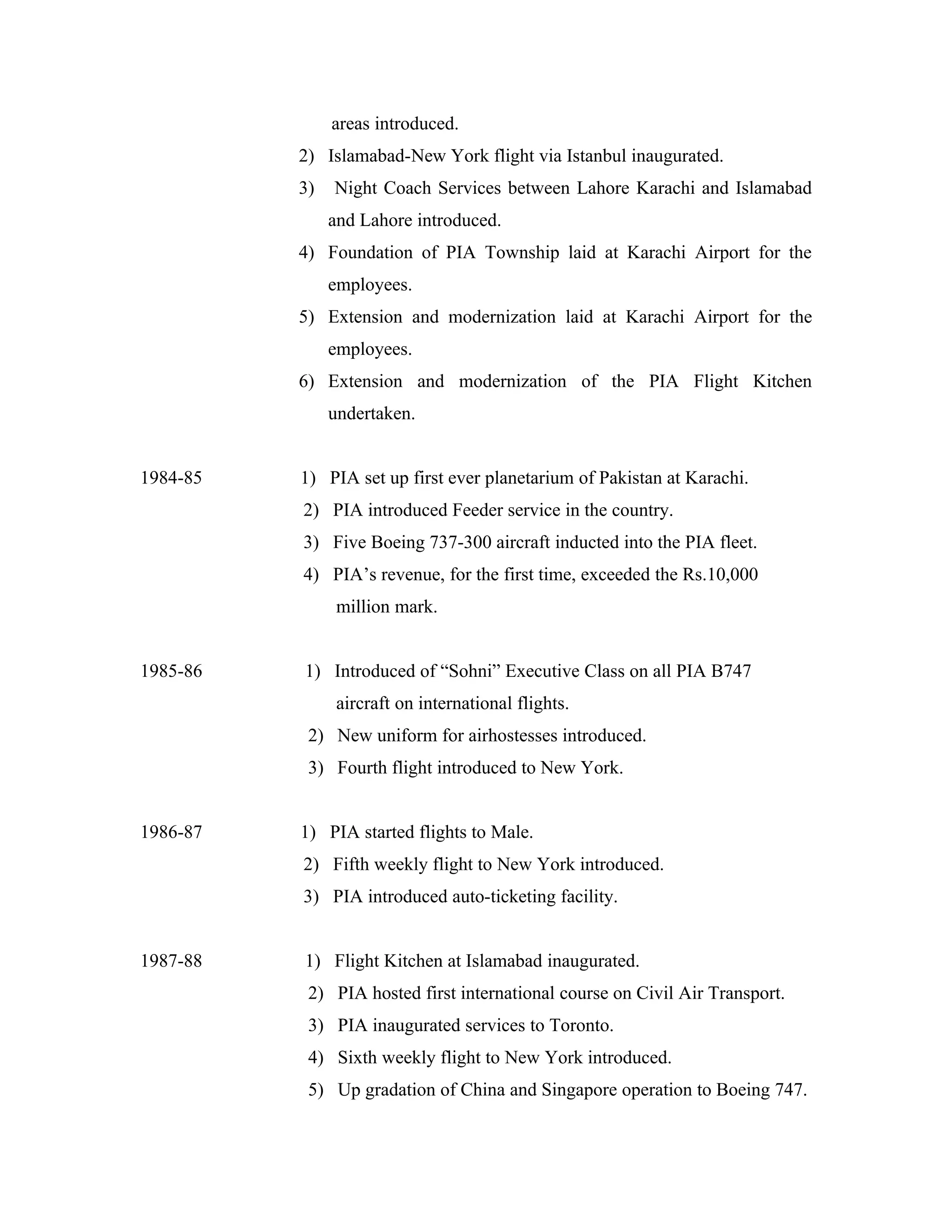 areas introduced.
          2) Islamabad-New York flight via Istanbul inaugurated.
          3)   Night Coach Services between Lahore Karachi and Islamabad
               and Lahore introduced.
          4) Foundation of PIA Township laid at Karachi Airport for the
               employees.
          5) Extension and modernization laid at Karachi Airport for the
               employees.
          6) Extension and modernization of the PIA Flight Kitchen
               undertaken.


1984-85   1) PIA set up first ever planetarium of Pakistan at Karachi.
          2) PIA introduced Feeder service in the country.
          3) Five Boeing 737-300 aircraft inducted into the PIA fleet.
          4) PIA’s revenue, for the first time, exceeded the Rs.10,000
                million mark.


1985-86   1) Introduced of “Sohni” Executive Class on all PIA B747
                aircraft on international flights.
           2) New uniform for airhostesses introduced.
           3) Fourth flight introduced to New York.


1986-87   1) PIA started flights to Male.
          2) Fifth weekly flight to New York introduced.
          3) PIA introduced auto-ticketing facility.


1987-88   1) Flight Kitchen at Islamabad inaugurated.
           2) PIA hosted first international course on Civil Air Transport.
           3) PIA inaugurated services to Toronto.
           4) Sixth weekly flight to New York introduced.
           5) Up gradation of China and Singapore operation to Boeing 747.
 